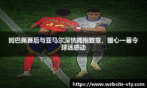 姆巴佩赛后与亚马尔深情拥抱致意，暖心一幕令球迷感动