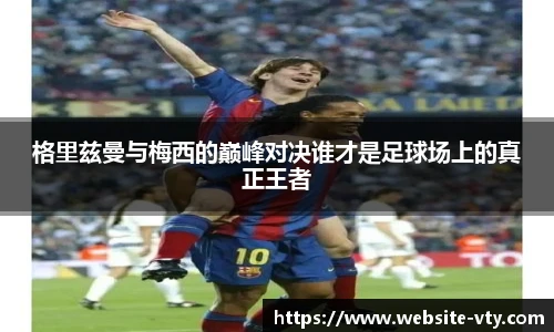 格里兹曼与梅西的巅峰对决谁才是足球场上的真正王者