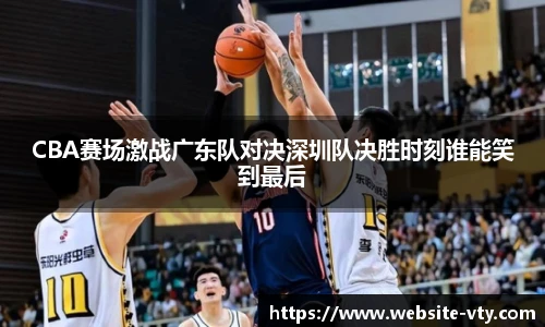 CBA赛场激战广东队对决深圳队决胜时刻谁能笑到最后