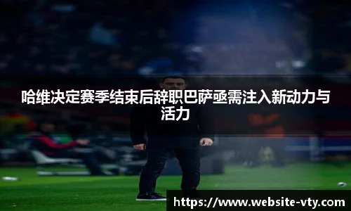 哈维决定赛季结束后辞职巴萨亟需注入新动力与活力