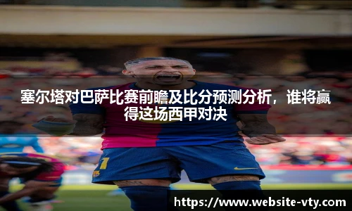 塞尔塔对巴萨比赛前瞻及比分预测分析，谁将赢得这场西甲对决
