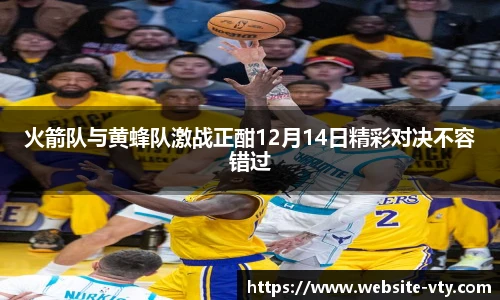 火箭队与黄蜂队激战正酣12月14日精彩对决不容错过